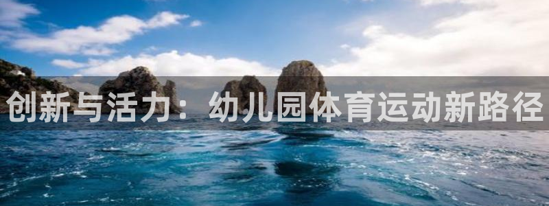 凯发官网下载平台注册要钱吗是真的吗：创新与活力：幼儿